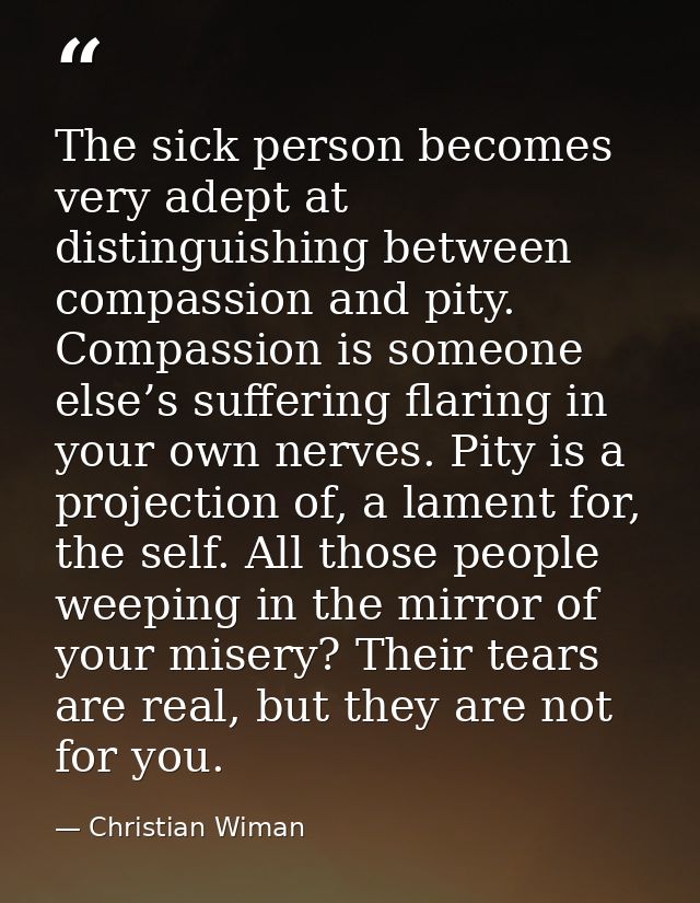 The sick person becomes very adept at distinguishing between compassion and pity. Compassion is someone else’s suffering — Christian Wiman