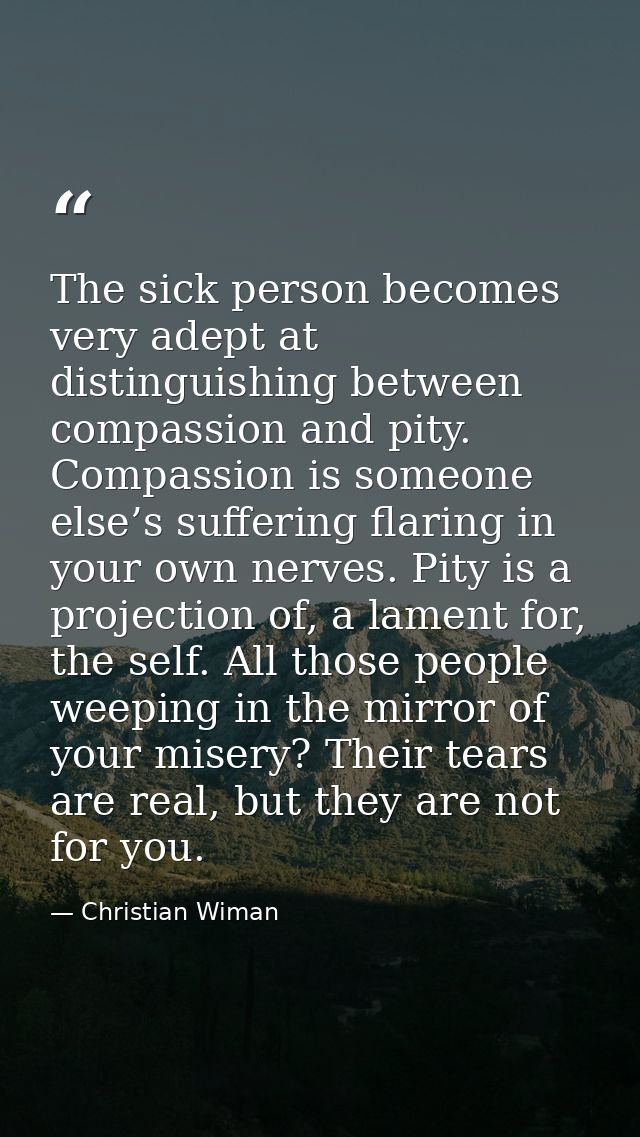 The sick person becomes very adept at distinguishing between compassion and pity. Compassion is someone else’s suffering — Christian Wiman
