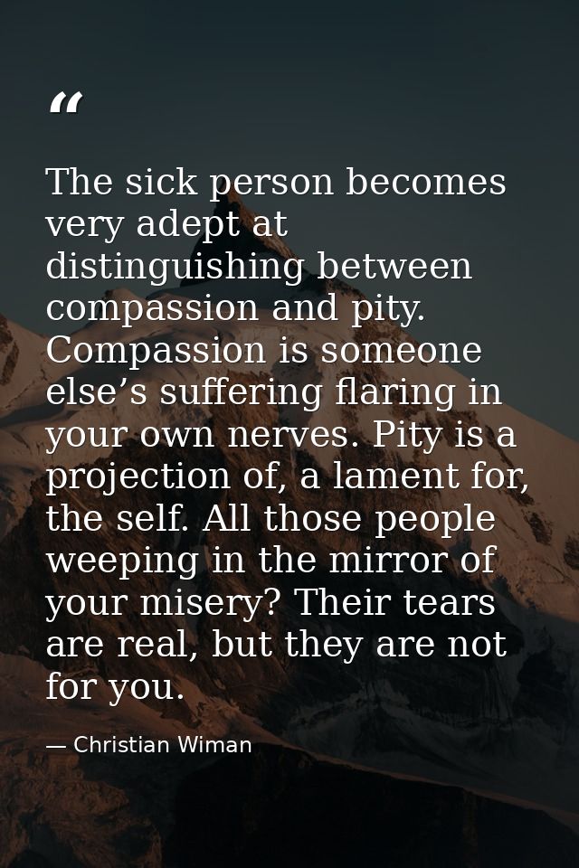 The sick person becomes very adept at distinguishing between compassion and pity. Compassion is someone else’s suffering — Christian Wiman