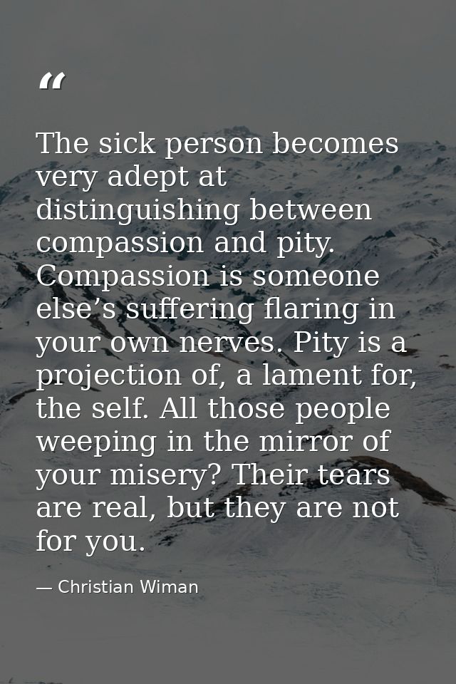 The sick person becomes very adept at distinguishing between compassion and pity. Compassion is someone else’s suffering — Christian Wiman