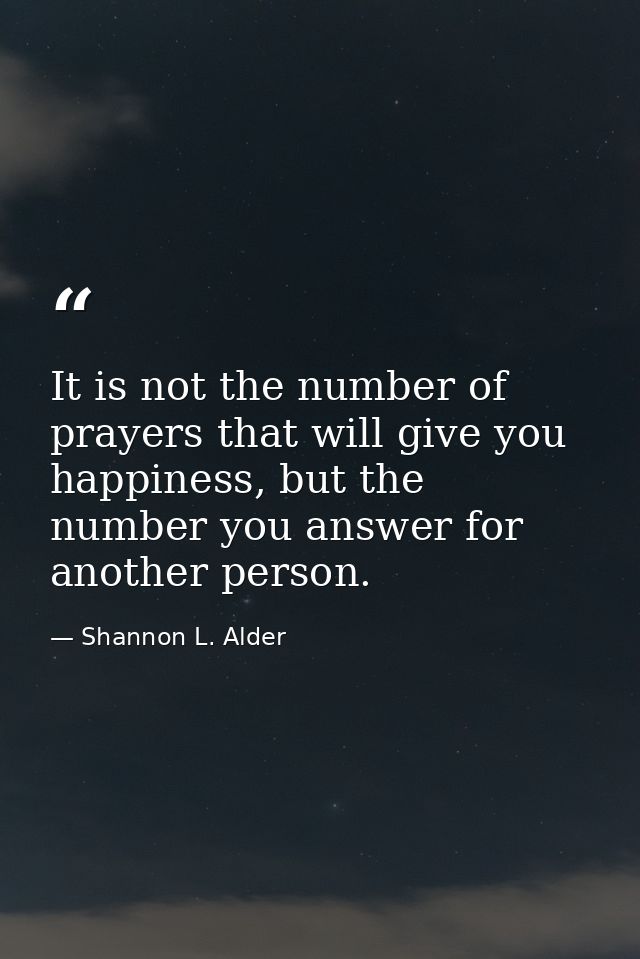 It is not the number of prayers that will give you happiness, but the number you answer for another person. — Shannon L. Alder