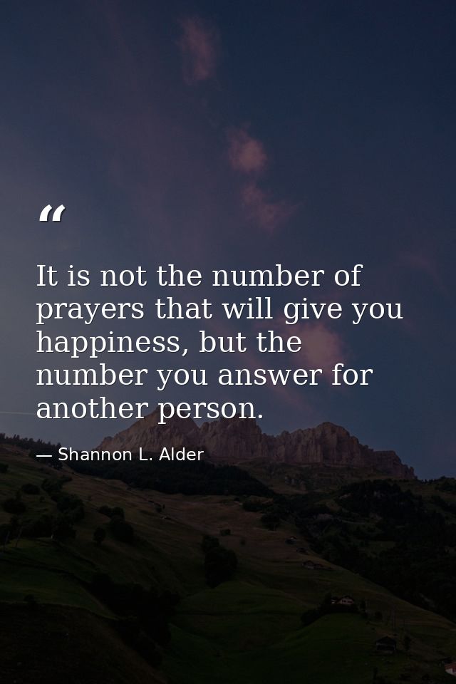 It is not the number of prayers that will give you happiness, but the number you answer for another person. — Shannon L. Alder