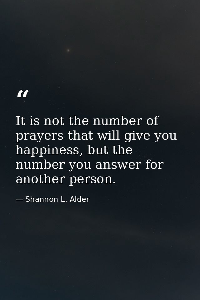 It is not the number of prayers that will give you happiness, but the number you answer for another person. — Shannon L. Alder