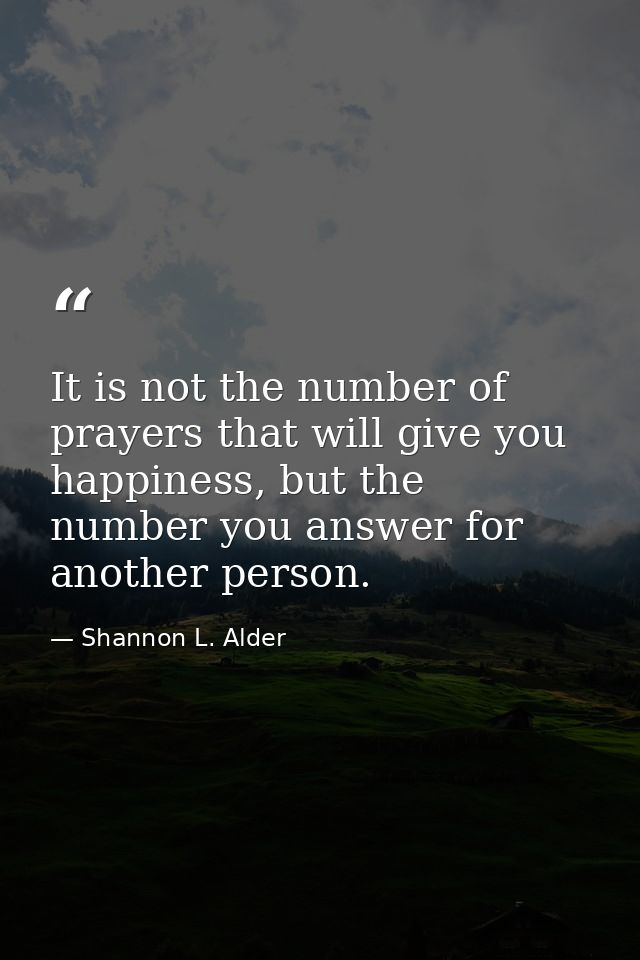 It is not the number of prayers that will give you happiness, but the number you answer for another person. — Shannon L. Alder