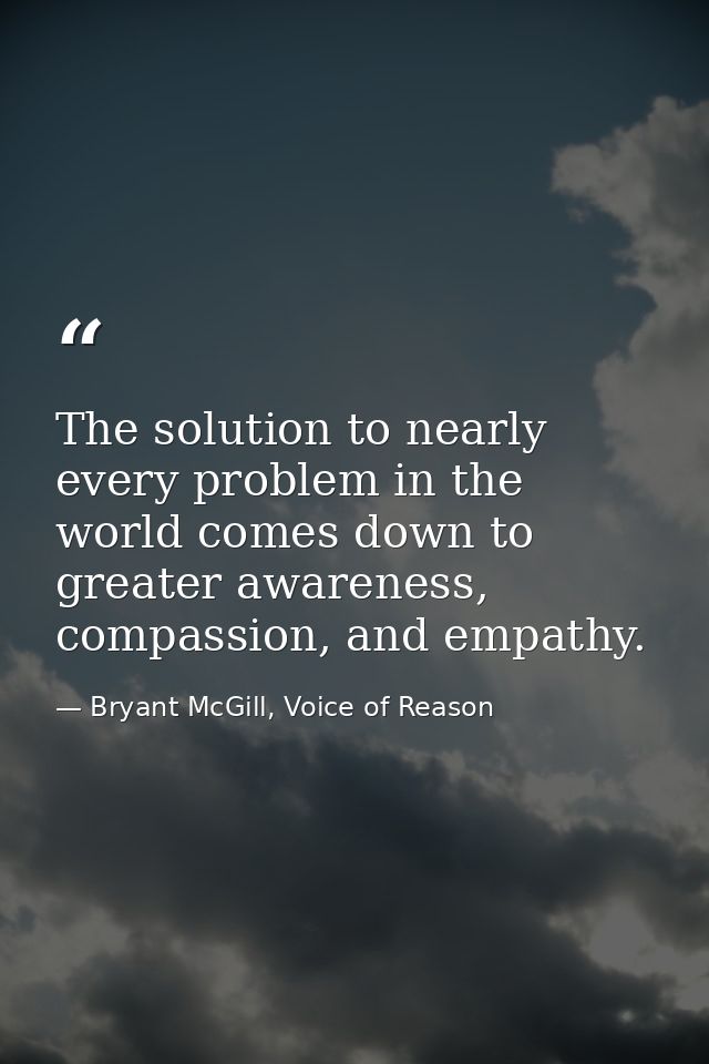 The solution to nearly every problem in the world comes down to greater awareness, compassion, and empathy. — Bryant McGill, Voice of Reason