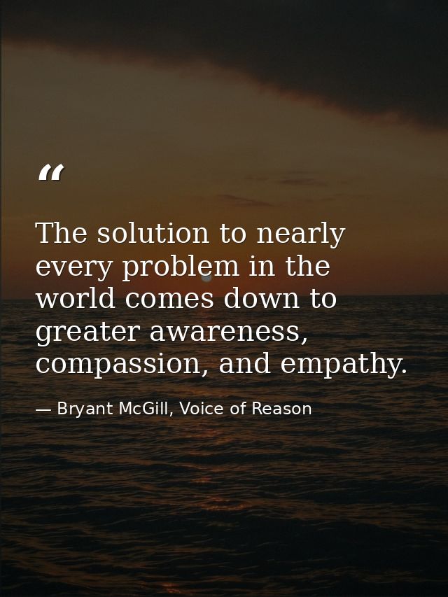The solution to nearly every problem in the world comes down to greater awareness, compassion, and empathy. — Bryant McGill, Voice of Reason