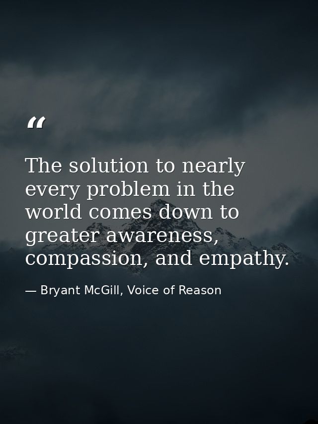The solution to nearly every problem in the world comes down to greater awareness, compassion, and empathy. — Bryant McGill, Voice of Reason
