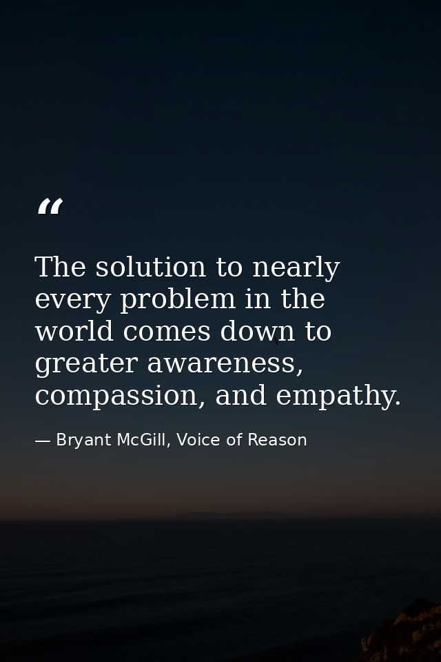The solution to nearly every problem in the world comes down to greater awareness, compassion, and empathy. — Bryant McGill, Voice of Reason