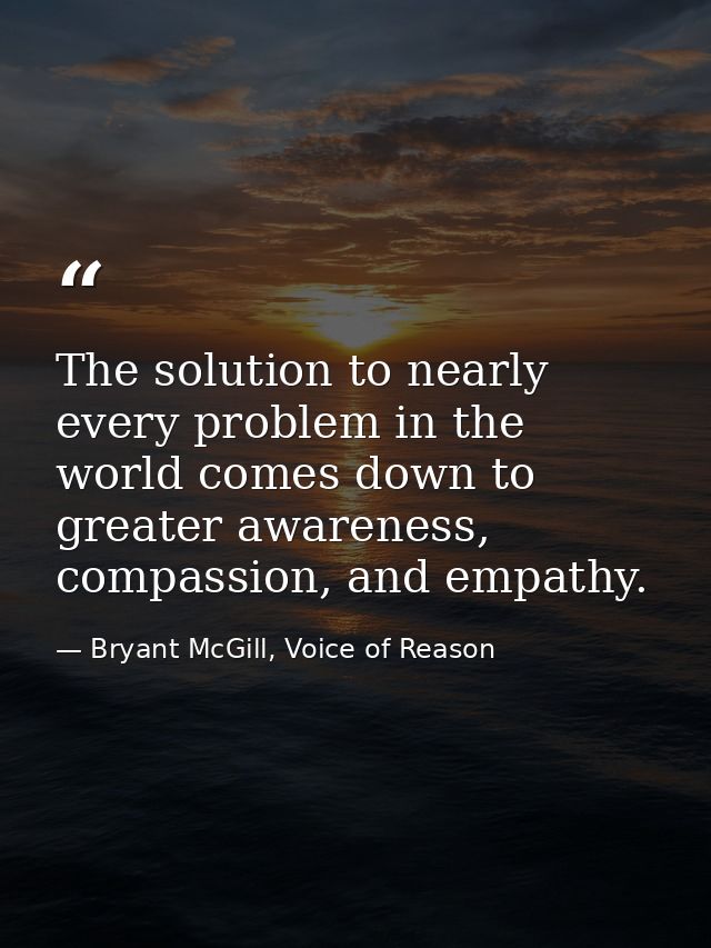 The solution to nearly every problem in the world comes down to greater awareness, compassion, and empathy. — Bryant McGill, Voice of Reason