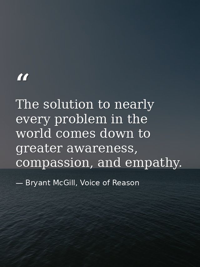 The solution to nearly every problem in the world comes down to greater awareness, compassion, and empathy. — Bryant McGill, Voice of Reason
