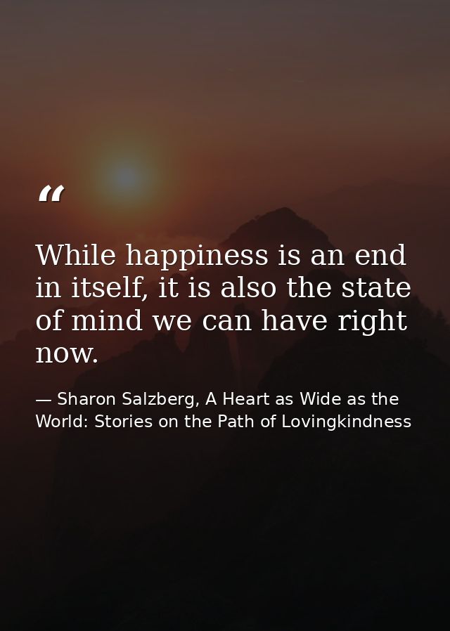While happiness is an end in itself, it is also the state of mind we can have right now. — Sharon Salzberg, A Heart as Wide as the World: Stories on the Path of Lovingkindness