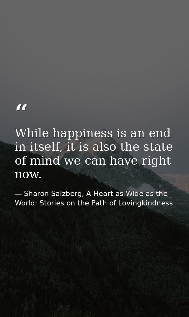 While happiness is an end in itself, it is also the state of mind we can have right now. — Sharon Salzberg, A Heart as Wide as the World: Stories on the Path of Lovingkindness