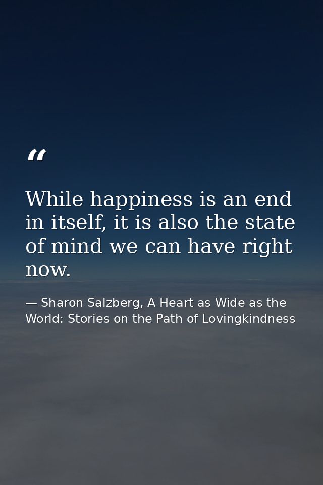 While happiness is an end in itself, it is also the state of mind we can have right now. — Sharon Salzberg, A Heart as Wide as the World: Stories on the Path of Lovingkindness
