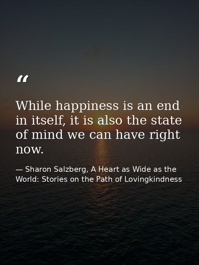 While happiness is an end in itself, it is also the state of mind we can have right now. — Sharon Salzberg, A Heart as Wide as the World: Stories on the Path of Lovingkindness