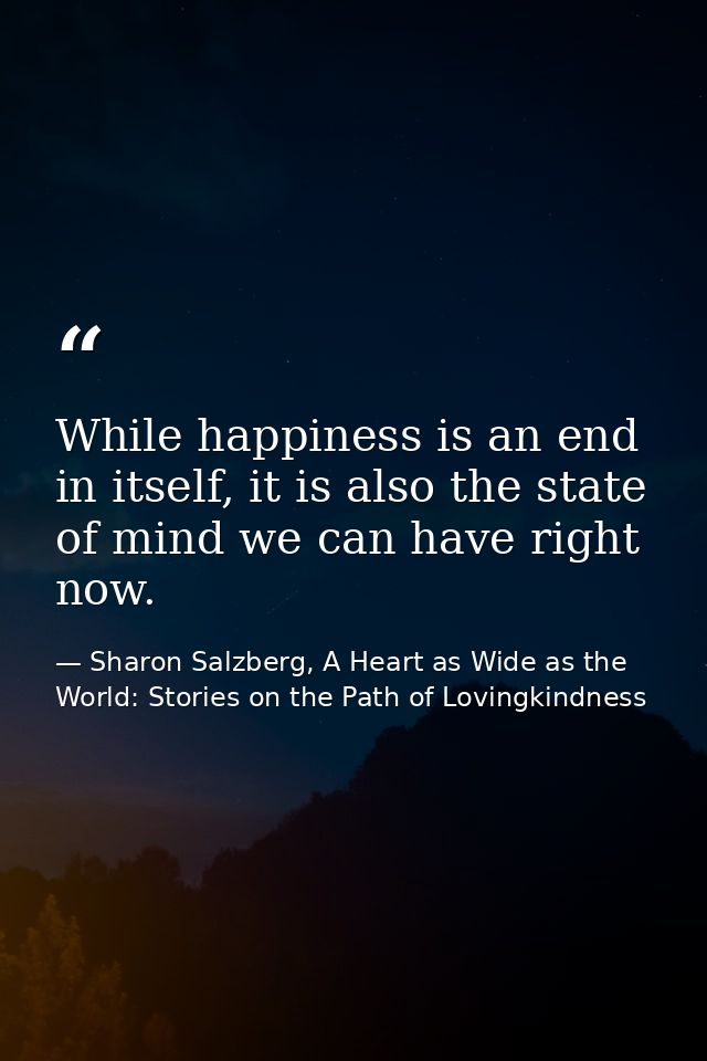 While happiness is an end in itself, it is also the state of mind we can have right now. — Sharon Salzberg, A Heart as Wide as the World: Stories on the Path of Lovingkindness