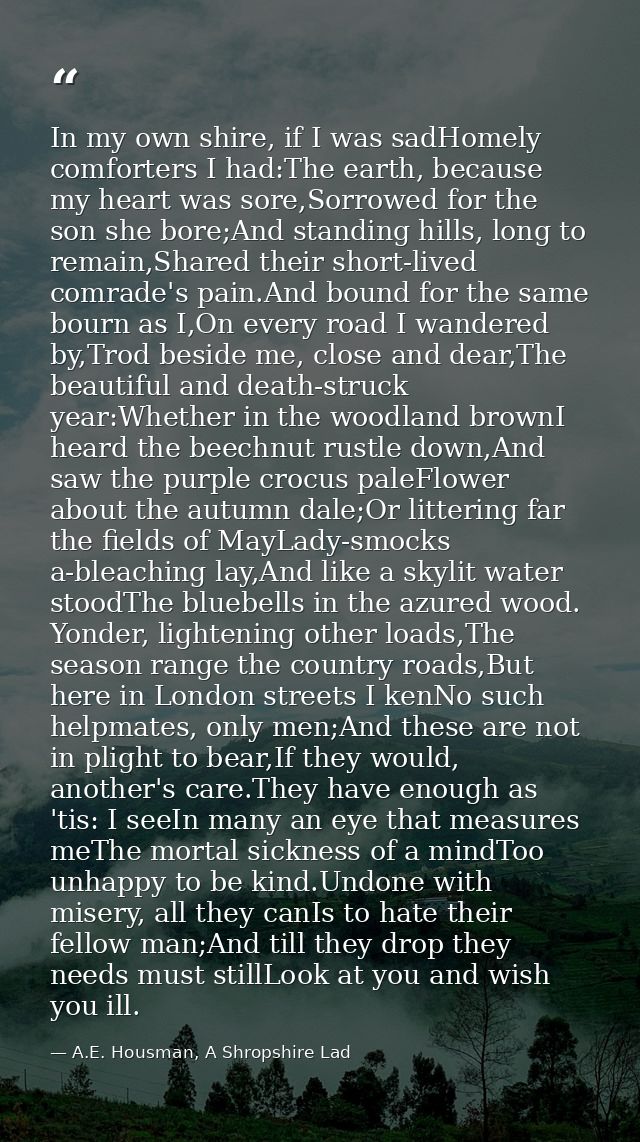 In my own shire, if I was sadHomely comforters I had:The earth, because my heart was sore,Sorrowed for the son she bore; — A.E. Housman, A Shropshire Lad
