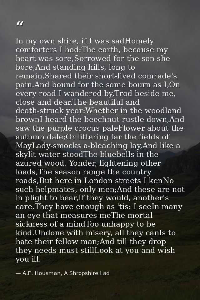 In my own shire, if I was sadHomely comforters I had:The earth, because my heart was sore,Sorrowed for the son she bore; — A.E. Housman, A Shropshire Lad