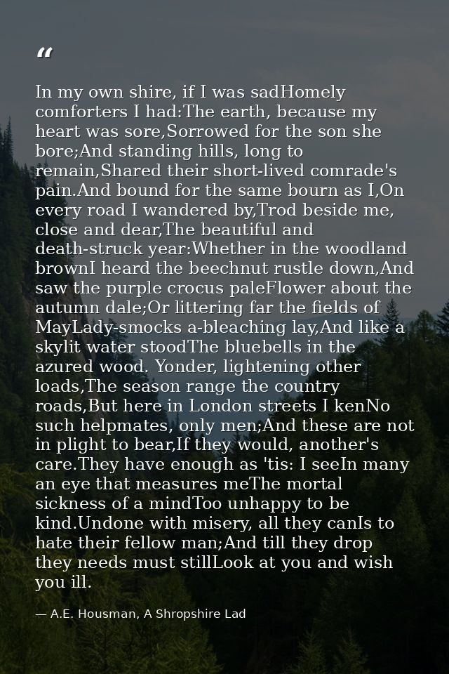 In my own shire, if I was sadHomely comforters I had:The earth, because my heart was sore,Sorrowed for the son she bore; — A.E. Housman, A Shropshire Lad