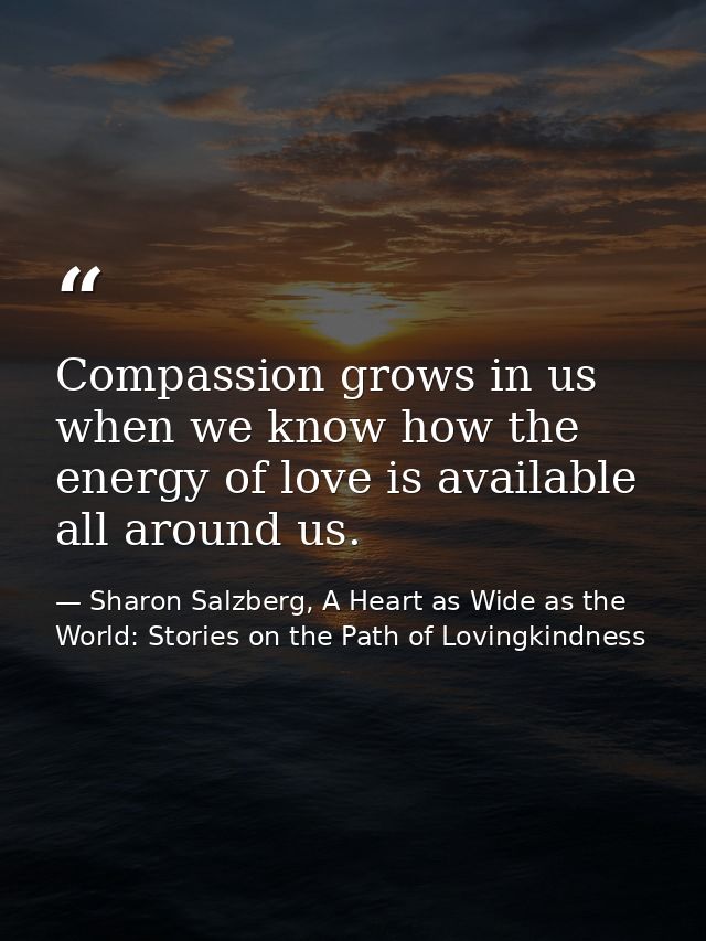 Compassion grows in us when we know how the energy of love is available all around us. — Sharon Salzberg, A Heart as Wide as the World: Stories on the Path of Lovingkindness