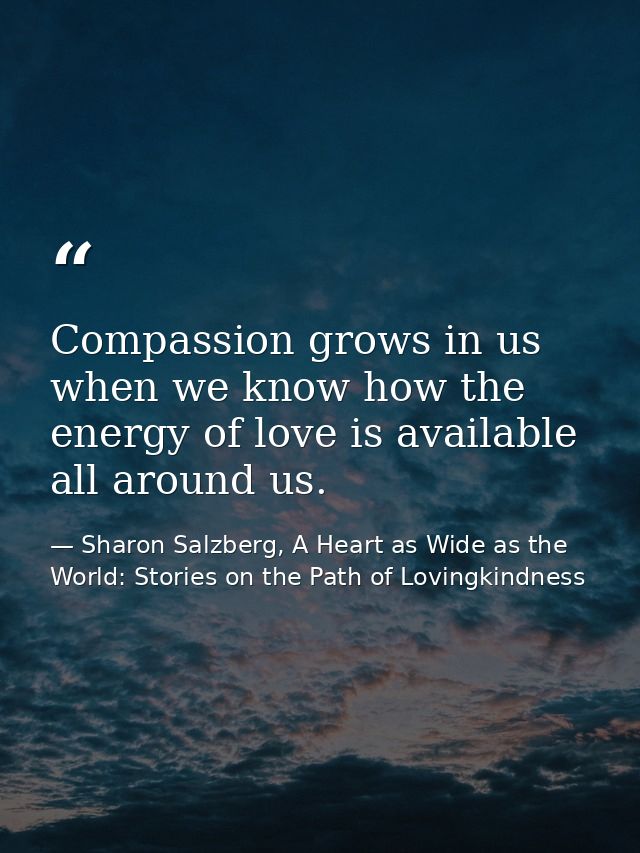 Compassion grows in us when we know how the energy of love is available all around us. — Sharon Salzberg, A Heart as Wide as the World: Stories on the Path of Lovingkindness