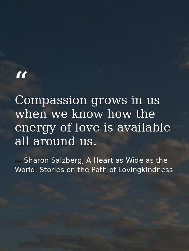 Compassion grows in us when we know how the energy of love is available all around us. — Sharon Salzberg, A Heart as Wide as the World: Stories on the Path of Lovingkindness