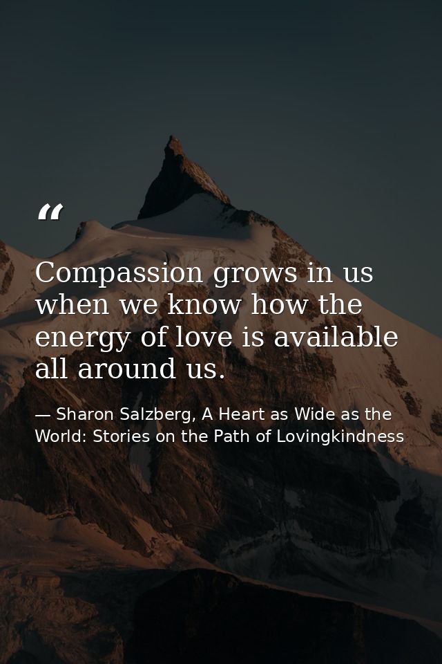Compassion grows in us when we know how the energy of love is available all around us. — Sharon Salzberg, A Heart as Wide as the World: Stories on the Path of Lovingkindness