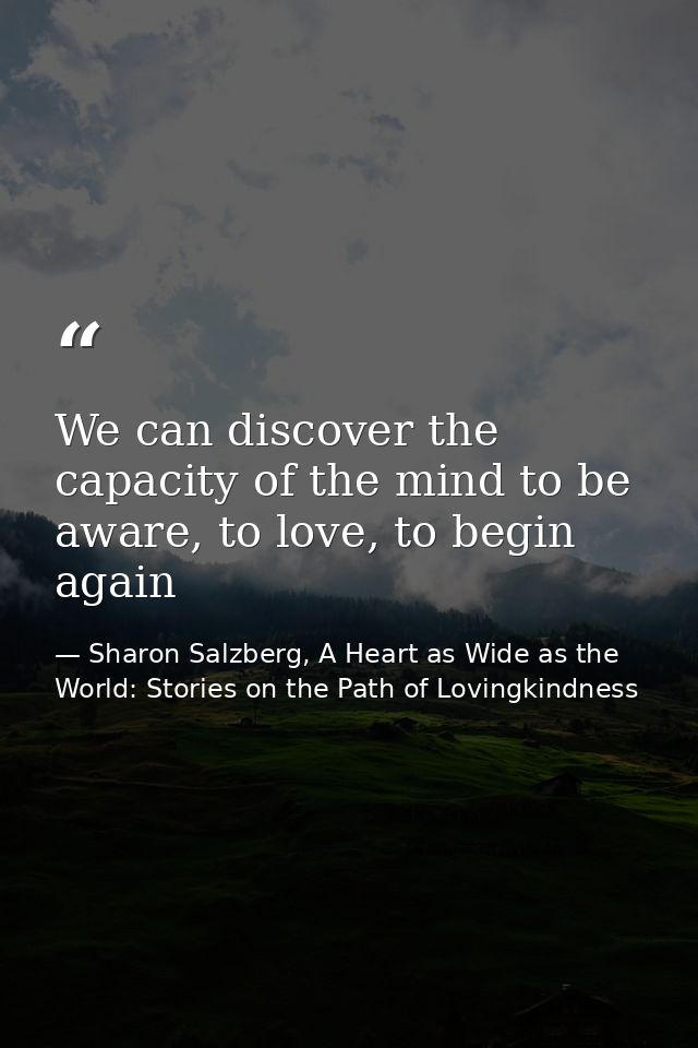 We can discover the capacity of the mind to be aware, to love, to begin again — Sharon Salzberg, A Heart as Wide as the World: Stories on the Path of Lovingkindness