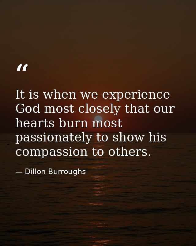 It is when we experience God most closely that our hearts burn most passionately to show his compassion to others. — Dillon Burroughs