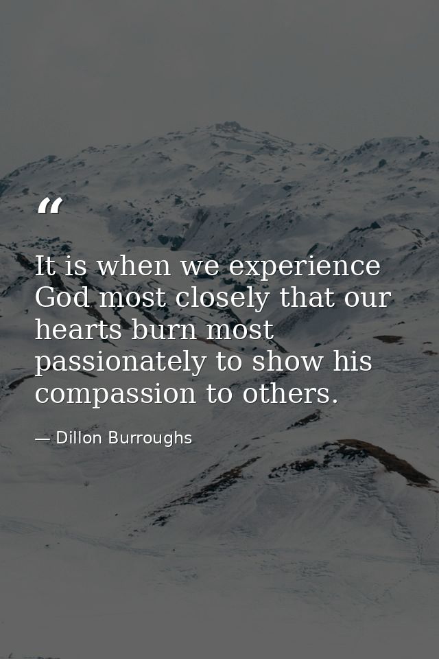 It is when we experience God most closely that our hearts burn most passionately to show his compassion to others. — Dillon Burroughs