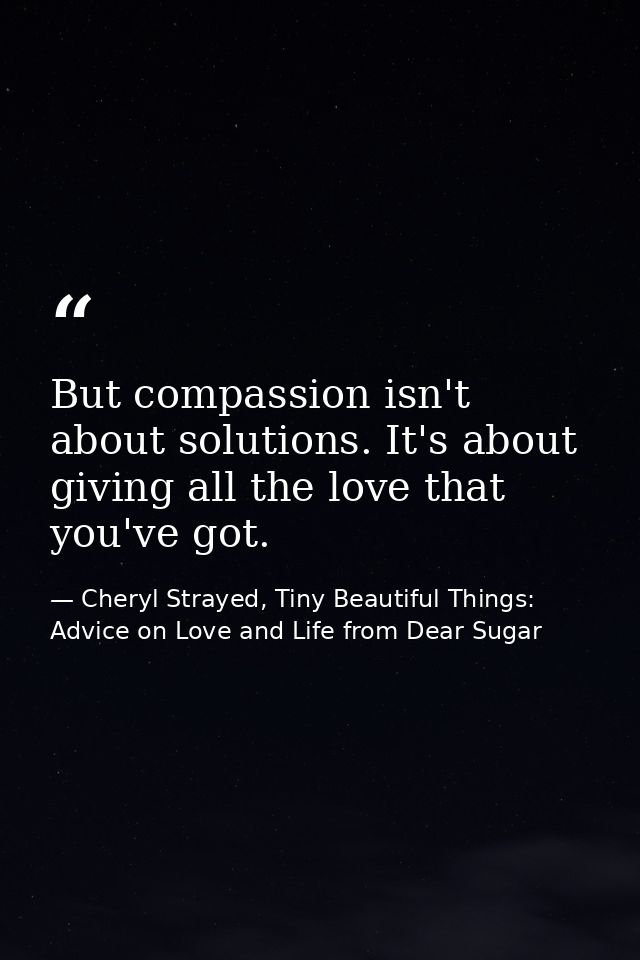 But compassion isn't about solutions. It's about giving all the love that you've got. — Cheryl Strayed, Tiny Beautiful Things: Advice on Love and Life from Dear Sugar