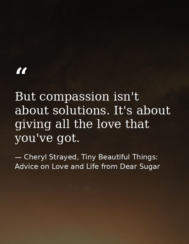 But compassion isn't about solutions. It's about giving all the love that you've got. — Cheryl Strayed, Tiny Beautiful Things: Advice on Love and Life from Dear Sugar