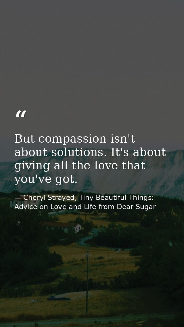 But compassion isn't about solutions. It's about giving all the love that you've got. — Cheryl Strayed, Tiny Beautiful Things: Advice on Love and Life from Dear Sugar
