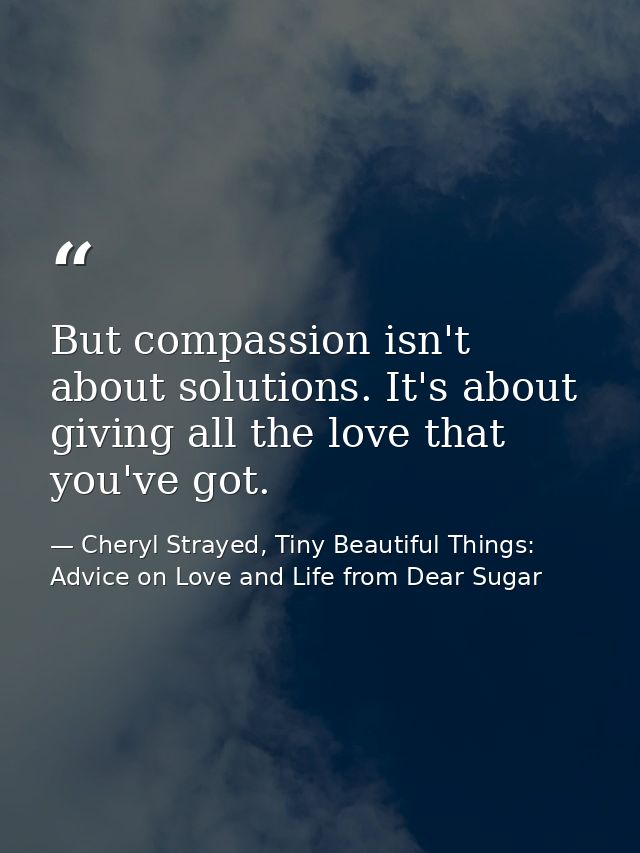But compassion isn't about solutions. It's about giving all the love that you've got. — Cheryl Strayed, Tiny Beautiful Things: Advice on Love and Life from Dear Sugar