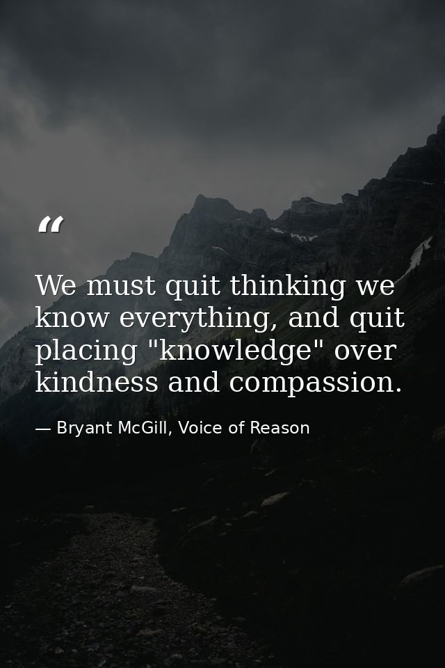 We must quit thinking we know everything, and quit placing "knowledge" over kindness and compassion. — Bryant McGill, Voice of Reason