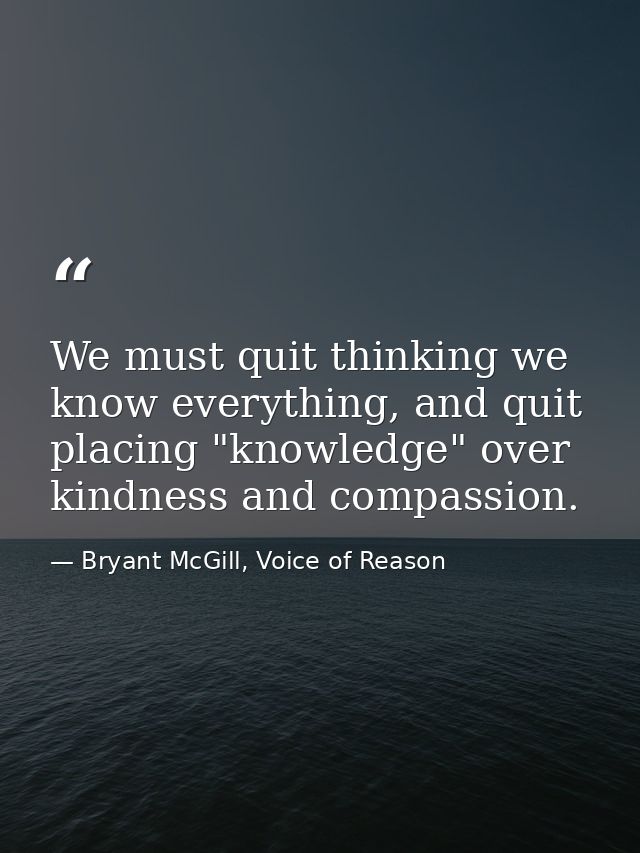 We must quit thinking we know everything, and quit placing "knowledge" over kindness and compassion. — Bryant McGill, Voice of Reason