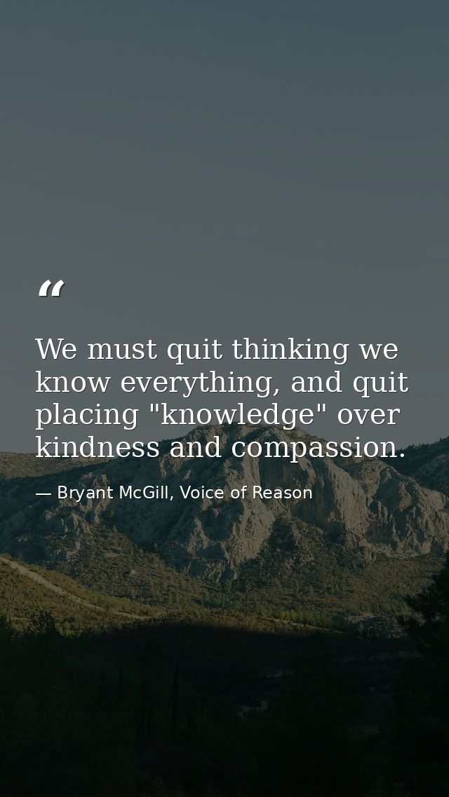 We must quit thinking we know everything, and quit placing "knowledge" over kindness and compassion. — Bryant McGill, Voice of Reason