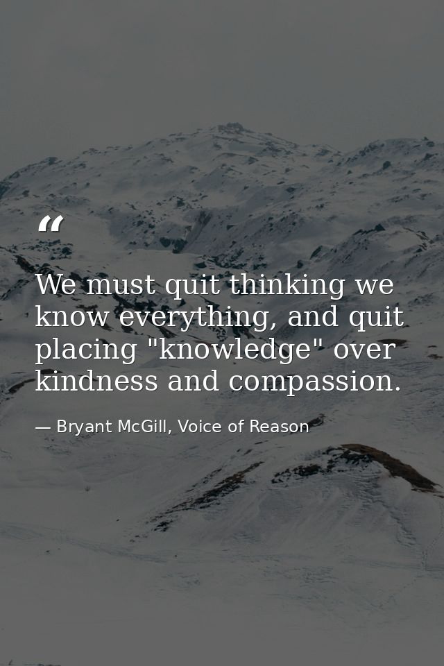 We must quit thinking we know everything, and quit placing "knowledge" over kindness and compassion. — Bryant McGill, Voice of Reason