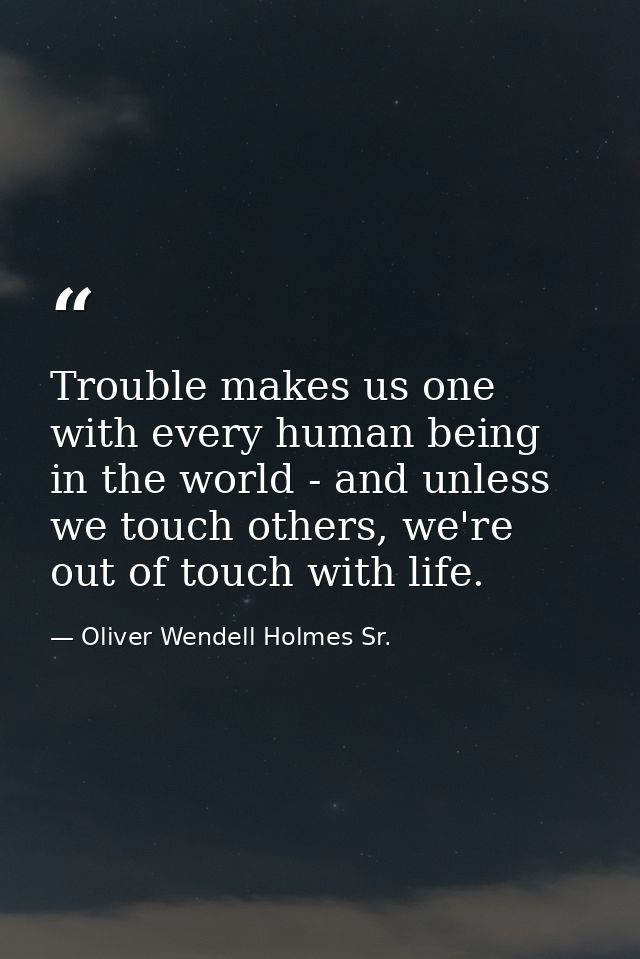 Trouble makes us one with every human being in the world - and unless we touch others, we're out of touch with life. — Oliver Wendell Holmes Sr.