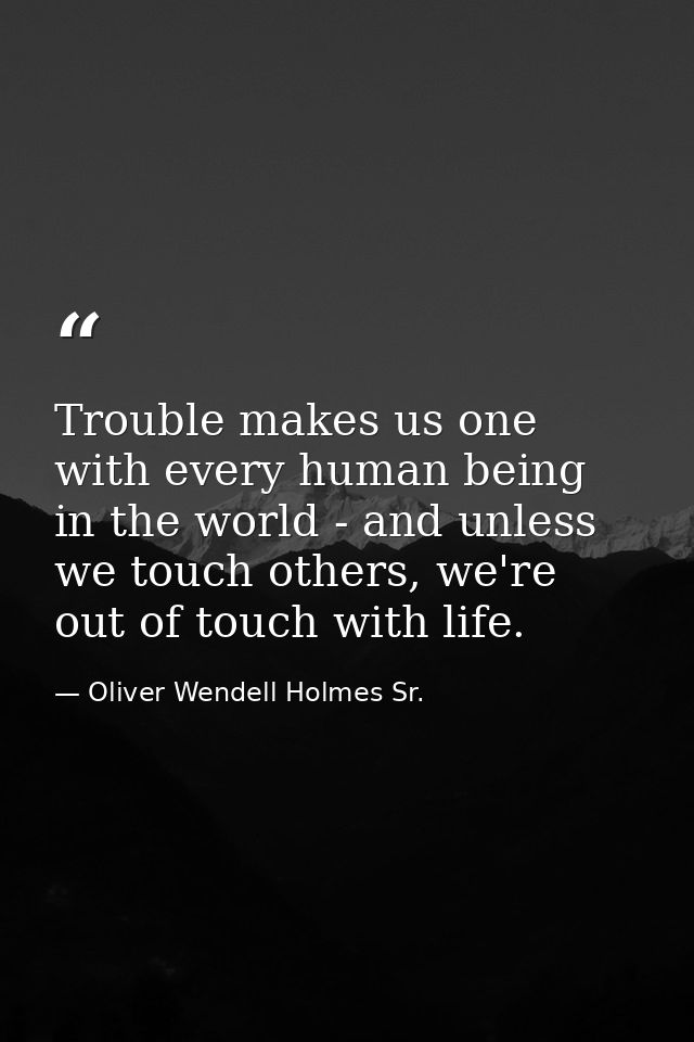 Trouble makes us one with every human being in the world - and unless we touch others, we're out of touch with life. — Oliver Wendell Holmes Sr.