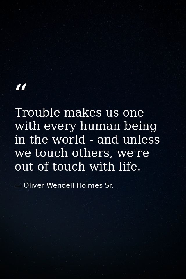 Trouble makes us one with every human being in the world - and unless we touch others, we're out of touch with life. — Oliver Wendell Holmes Sr.