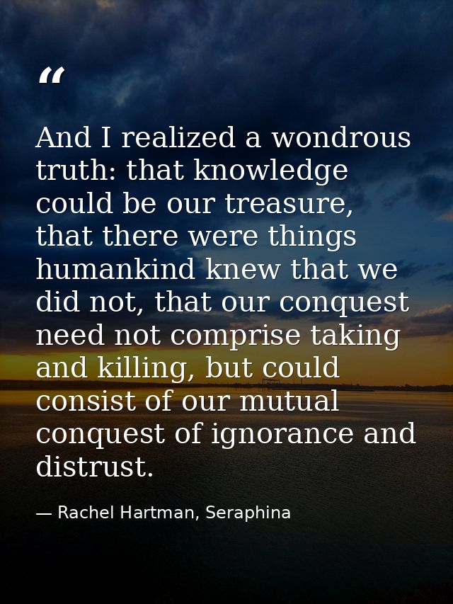 And I realized a wondrous truth: that knowledge could be our treasure, that there were things humankind knew that we did — Rachel Hartman, Seraphina