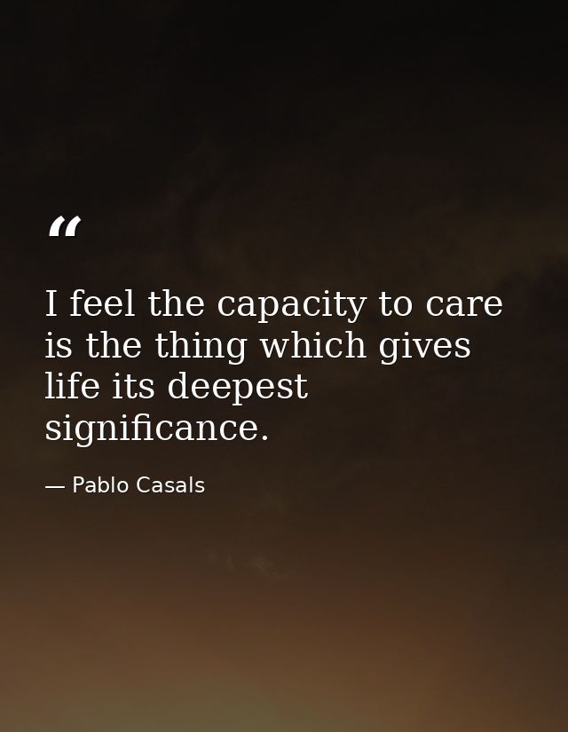 I feel the capacity to care is the thing which gives life its deepest significance. — Pablo Casals