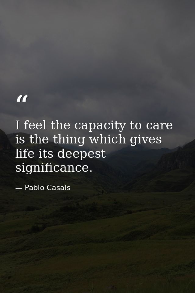 I feel the capacity to care is the thing which gives life its deepest significance. — Pablo Casals