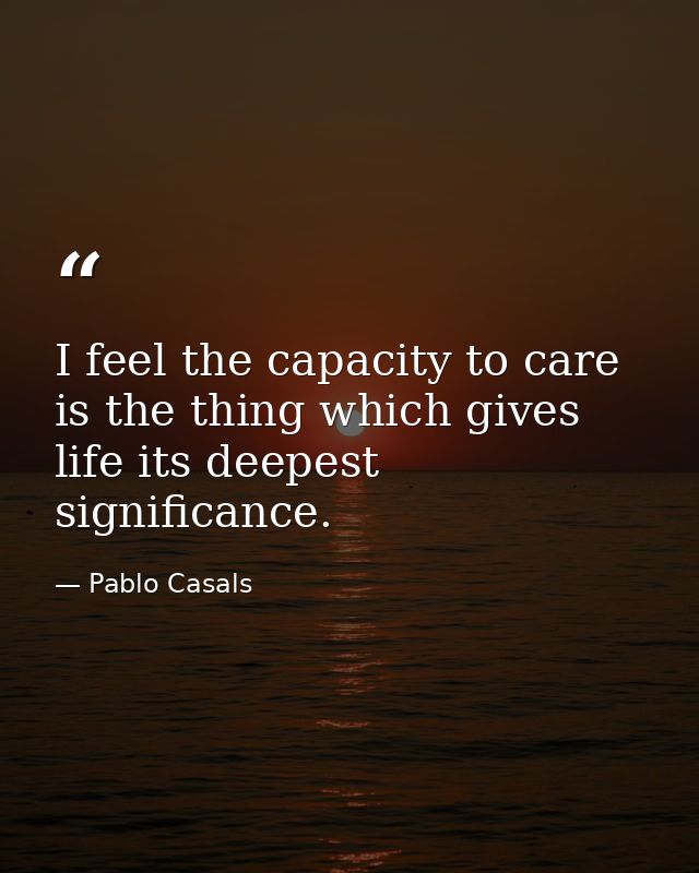 I feel the capacity to care is the thing which gives life its deepest significance. — Pablo Casals