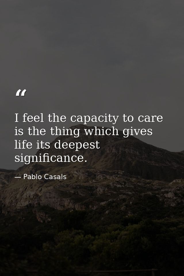 I feel the capacity to care is the thing which gives life its deepest significance. — Pablo Casals
