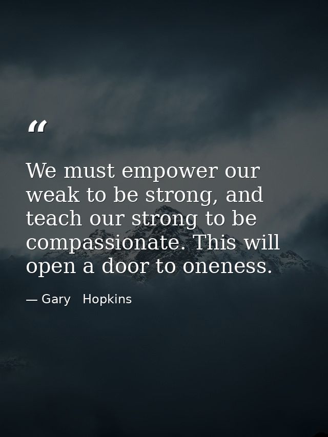 We must empower our weak to be strong, and teach our strong to be compassionate. This will open a door to oneness. — Gary   Hopkins