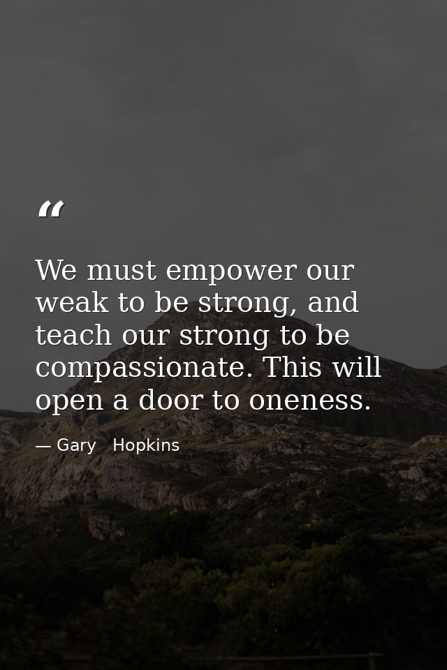 We must empower our weak to be strong, and teach our strong to be compassionate. This will open a door to oneness. — Gary   Hopkins