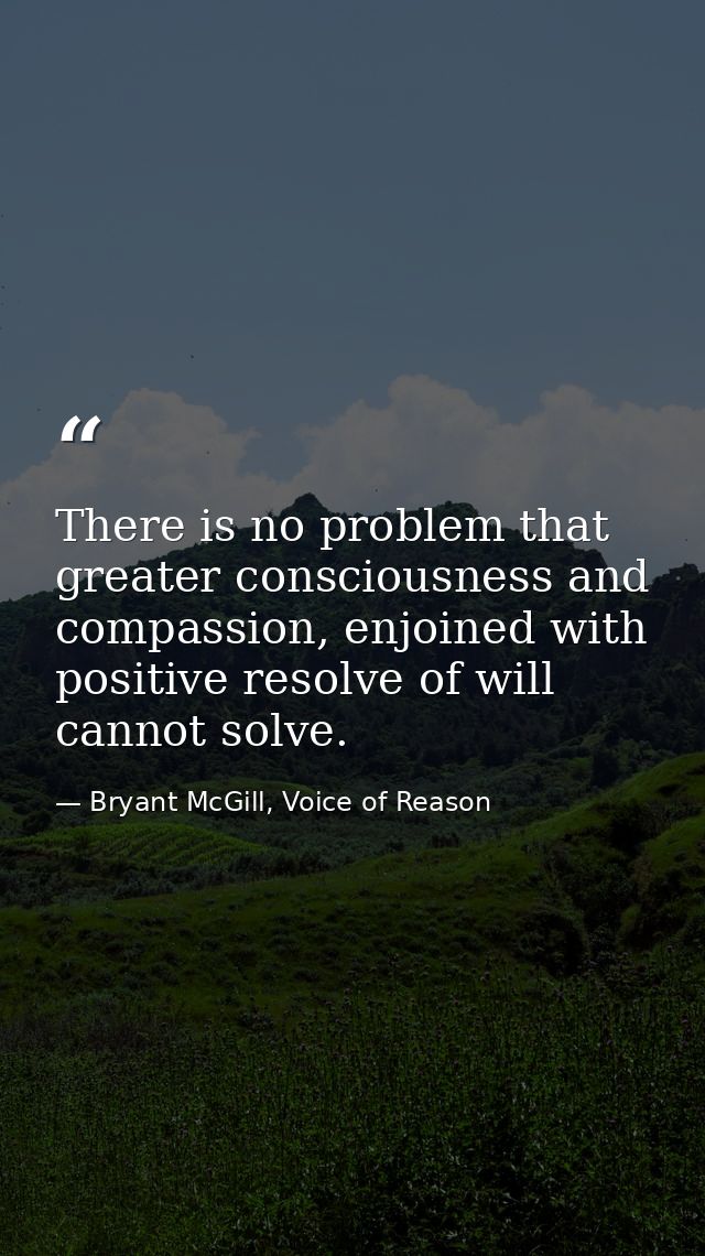 There is no problem that greater consciousness and compassion, enjoined with positive resolve of will cannot solve. — Bryant McGill, Voice of Reason