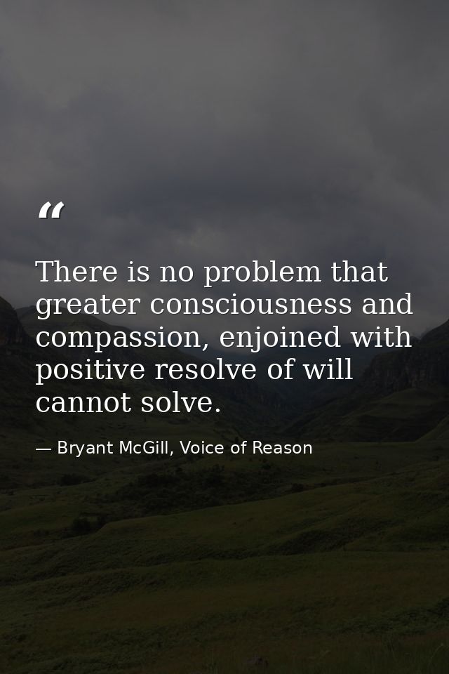 There is no problem that greater consciousness and compassion, enjoined with positive resolve of will cannot solve. — Bryant McGill, Voice of Reason