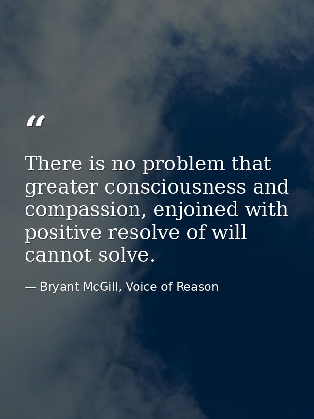 There is no problem that greater consciousness and compassion, enjoined with positive resolve of will cannot solve. — Bryant McGill, Voice of Reason